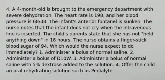 4. A 4-month-old is brought to the emergency department with severe dehydration. The heart rate is 198, and her blood pressure is 68/38. The infant's anterior fontanel is sunken. The nurse notes that the infant does not cry when the intravenous line is inserted. The child's parents state that she has not "held anything down" in 18 hours. The nurse obtains a finger-stick blood sugar of 94. Which would the nurse expect to do immediately? 1. Administer a bolus of normal saline. 2. Administer a bolus of D10W. 3. Administer a bolus of normal saline with 5% dextrose added to the solution. 4. Offer the child an oral rehydrating solution such as Pedialyte.