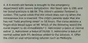 4. A 4-month-old female is brought to the emergency department with severe dehydration. Her heart rate is 198, and her blood pressure is 68/38. The infant's anterior fontanel is sunken. The nurse notes that the infant does not cry when the intravenous line is inserted. The child's parents state that she has not "held anything down" in 18 hours. The nurse obtains a finger-stick blood sugar of 94. Which of the following would the nurse expect to do immediately? 1. Administer a bolus of normal saline. 2. Administer a bolus of D10W. 3. Administer a bolus of normal saline with 5% dextrose added to the solution. 4. Offer the child an oral rehydrating solution such as Pedialyte.