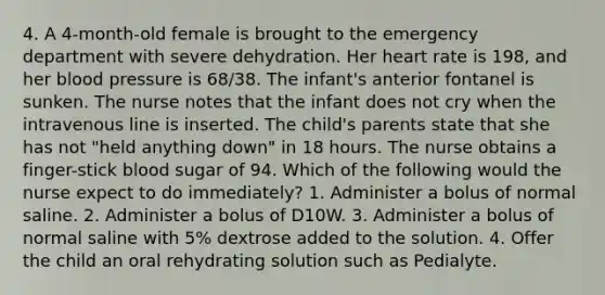 4. A 4-month-old female is brought to the emergency department with severe dehydration. Her heart rate is 198, and her blood pressure is 68/38. The infant's anterior fontanel is sunken. The nurse notes that the infant does not cry when the intravenous line is inserted. The child's parents state that she has not "held anything down" in 18 hours. The nurse obtains a finger-stick blood sugar of 94. Which of the following would the nurse expect to do immediately? 1. Administer a bolus of normal saline. 2. Administer a bolus of D10W. 3. Administer a bolus of normal saline with 5% dextrose added to the solution. 4. Offer the child an oral rehydrating solution such as Pedialyte.