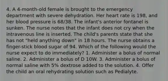 4. A 4-month-old female is brought to the emergency department with severe dehydration. Her heart rate is 198, and her blood pressure is 68/38. The infant's anterior fontanel is sunken. The nurse notes that the infant does not cry when the intravenous line is inserted. The child's parents state that she has not "held anything down" in 18 hours. The nurse obtains a finger-stick blood sugar of 94. Which of the following would the nurse expect to do immediately? 1. Administer a bolus of normal saline. 2. Administer a bolus of D 10W. 3. Administer a bolus of normal saline with 5% dextrose added to the solution. 4. Offer the child an oral rehydrating solution such as Pedialyte.