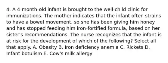 4. A 4-month-old infant is brought to the well-child clinic for immunizations. The mother indicates that the infant often strains to have a bowel movement, so she has been giving him honey and has stopped feeding him iron-fortified formula, based on her sister's recommendations. The nurse recognizes that the infant is at risk for the development of which of the following? Select all that apply. A. Obesity B. Iron deficiency anemia C. Rickets D. Infant botulism E. Cow's milk allergy