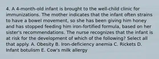 4. A 4-month-old infant is brought to the well-child clinic for immunizations. The mother indicates that the infant often strains to have a bowel movement, so she has been giving him honey and has stopped feeding him iron-fortified formula, based on her sister's recommendations. The nurse recognizes that the infant is at risk for the development of which of the following? Select all that apply. A. Obesity B. Iron-deficiency anemia C. Rickets D. Infant botulism E. Cow's milk allergy