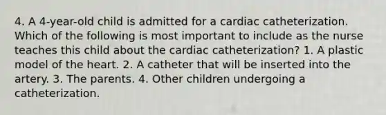 4. A 4-year-old child is admitted for a cardiac catheterization. Which of the following is most important to include as the nurse teaches this child about the cardiac catheterization? 1. A plastic model of <a href='https://www.questionai.com/knowledge/kya8ocqc6o-the-heart' class='anchor-knowledge'>the heart</a>. 2. A catheter that will be inserted into the artery. 3. The parents. 4. Other children undergoing a catheterization.