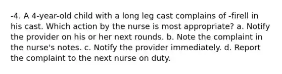 -4. A 4-year-old child with a long leg cast complains of -firell in his cast. Which action by the nurse is most appropriate? a. Notify the provider on his or her next rounds. b. Note the complaint in the nurse's notes. c. Notify the provider immediately. d. Report the complaint to the next nurse on duty.