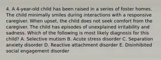 4. A 4-year-old child has been raised in a series of foster homes. The child minimally smiles during interactions with a responsive caregiver. When upset, the child does not seek comfort from the caregiver. The child has episodes of unexplained irritability and sadness. Which of the following is most likely diagnosis for this child? A. Selective mutism B. Acute stress disorder C. Separation anxiety disorder D. Reactive attachment disorder E. Disinhibited social engagement disorder