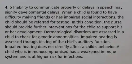 4, 5 Inability to communicate properly or delays in speech may signify developmental delays. When a child is found to have difficulty making friends or has impaired social interactions, the child should be referred for testing. In this condition, the nurse should provide further interventions for the child to support his or her development. Dermatological disorders are assessed in a child to check for genetic abnormalities. Impaired hearing is assessed through testing of the child's auditory function. Impaired hearing does not directly affect a child's behavior. A child who is immunocompromised has a weakened immune system and is at higher risk for infections.