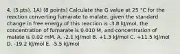 4. (5 pts). 1A) (8 points) Calculate the G value at 25 °C for the reaction converting fumarate to malate, given the standard change in free energy of this reaction is -3.8 kJ/mol, the concentration of fumarate is 0.010 M, and concentration of malate is 0.02 mM. A. -2.1 kJ/mol B. +1.3 kJ/mol C. +11.5 kJ/mol D. -19.2 kJ/mol E. -5.5 kJ/mol