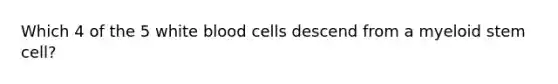 Which 4 of the 5 white blood cells descend from a myeloid stem cell?