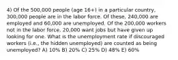 4) Of the 500,000 people (age 16+) in a particular country, 300,000 people are in the labor force. Of these, 240,000 are employed and 60,000 are unemployed. Of the 200,000 workers not in the labor force, 20,000 want jobs but have given up looking for one. What is the unemployment rate if discouraged workers (i.e., the hidden unemployed) are counted as being unemployed? A) 10% B) 20% C) 25% D) 48% E) 60%