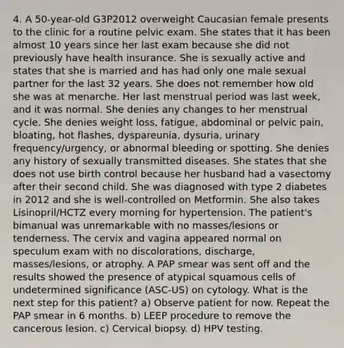 4. A 50-year-old G3P2012 overweight Caucasian female presents to the clinic for a routine pelvic exam. She states that it has been almost 10 years since her last exam because she did not previously have health insurance. She is sexually active and states that she is married and has had only one male sexual partner for the last 32 years. She does not remember how old she was at menarche. Her last menstrual period was last week, and it was normal. She denies any changes to her menstrual cycle. She denies weight loss, fatigue, abdominal or pelvic pain, bloating, hot flashes, dyspareunia, dysuria, urinary frequency/urgency, or abnormal bleeding or spotting. She denies any history of sexually transmitted diseases. She states that she does not use birth control because her husband had a vasectomy after their second child. She was diagnosed with type 2 diabetes in 2012 and she is well-controlled on Metformin. She also takes Lisinopril/HCTZ every morning for hypertension. The patient's bimanual was unremarkable with no masses/lesions or tenderness. The cervix and vagina appeared normal on speculum exam with no discolorations, discharge, masses/lesions, or atrophy. A PAP smear was sent off and the results showed the presence of atypical squamous cells of undetermined significance (ASC-US) on cytology. What is the next step for this patient? a) Observe patient for now. Repeat the PAP smear in 6 months. b) LEEP procedure to remove the cancerous lesion. c) Cervical biopsy. d) HPV testing.