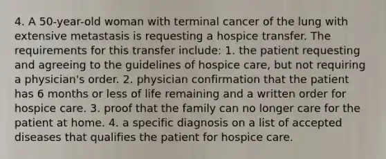 4. A 50-year-old woman with terminal cancer of the lung with extensive metastasis is requesting a hospice transfer. The requirements for this transfer include: 1. the patient requesting and agreeing to the guidelines of hospice care, but not requiring a physician's order. 2. physician confirmation that the patient has 6 months or less of life remaining and a written order for hospice care. 3. proof that the family can no longer care for the patient at home. 4. a specific diagnosis on a list of accepted diseases that qualifies the patient for hospice care.