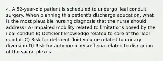 4. A 52-year-old patient is scheduled to undergo ileal conduit surgery. When planning this patient's discharge education, what is the most plausible nursing diagnosis that the nurse should address? A) Impaired mobility related to limitations posed by the ileal conduit B) Deficient knowledge related to care of the ileal conduit C) Risk for deficient fluid volume related to urinary diversion D) Risk for autonomic dysreflexia related to disruption of the sacral plexus