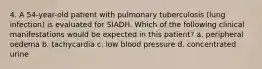 4. A 54-year-old patient with pulmonary tuberculosis (lung infection) is evaluated for SIADH. Which of the following clinical manifestations would be expected in this patient? a. peripheral oedema b. tachycardia c. low blood pressure d. concentrated urine