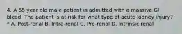 4. A 55 year old male patient is admitted with a massive GI bleed. The patient is at risk for what type of acute kidney injury?* A. Post-renal B. Intra-renal C. Pre-renal D. Intrinsic renal