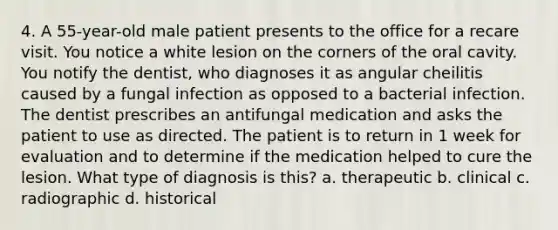 4. A 55-year-old male patient presents to the office for a recare visit. You notice a white lesion on the corners of the oral cavity. You notify the dentist, who diagnoses it as angular cheilitis caused by a fungal infection as opposed to a bacterial infection. The dentist prescribes an antifungal medication and asks the patient to use as directed. The patient is to return in 1 week for evaluation and to determine if the medication helped to cure the lesion. What type of diagnosis is this? a. therapeutic b. clinical c. radiographic d. historical