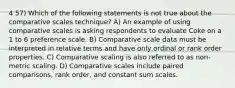 4 57) Which of the following statements is not true about the comparative scales technique? A) An example of using comparative scales is asking respondents to evaluate Coke on a 1 to 6 preference scale. B) Comparative scale data must be interpreted in relative terms and have only ordinal or rank order properties. C) Comparative scaling is also referred to as non-metric scaling. D) Comparative scales include paired comparisons, rank order, and constant sum scales.