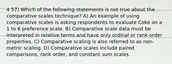 4 57) Which of the following statements is not true about the comparative scales technique? A) An example of using comparative scales is asking respondents to evaluate Coke on a 1 to 6 preference scale. B) Comparative scale data must be interpreted in relative terms and have only ordinal or rank order properties. C) Comparative scaling is also referred to as non-metric scaling. D) Comparative scales include paired comparisons, rank order, and constant sum scales.