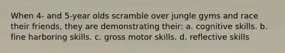 When 4- and 5-year olds scramble over jungle gyms and race their friends, they are demonstrating their: a. cognitive skills. b. fine harboring skills. c. gross motor skills. d. reflective skills