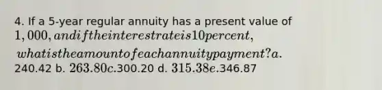 4. If a 5-year regular annuity has a present value of 1,000, and if the interest rate is 10 percent, what is the amount of each annuity payment? a.240.42 b. 263.80 c.300.20 d. 315.38 e.346.87