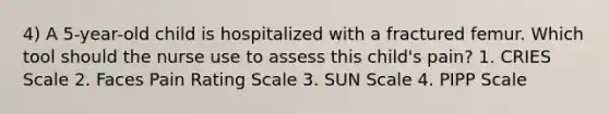 4) A 5-year-old child is hospitalized with a fractured femur. Which tool should the nurse use to assess this child's pain? 1. CRIES Scale 2. Faces Pain Rating Scale 3. SUN Scale 4. PIPP Scale