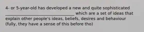 4- or 5-year-old has developed a new and quite sophisticated __________________________________ which are a set of ideas that explain other people's ideas, beliefs, desires and behaviour (fully, they have a sense of this before tho)