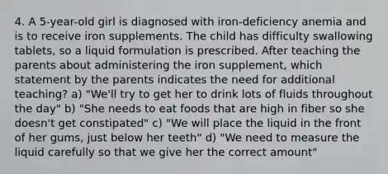 4. A 5-year-old girl is diagnosed with iron-deficiency anemia and is to receive iron supplements. The child has difficulty swallowing tablets, so a liquid formulation is prescribed. After teaching the parents about administering the iron supplement, which statement by the parents indicates the need for additional teaching? a) "We'll try to get her to drink lots of fluids throughout the day" b) "She needs to eat foods that are high in fiber so she doesn't get constipated" c) "We will place the liquid in the front of her gums, just below her teeth" d) "We need to measure the liquid carefully so that we give her the correct amount"