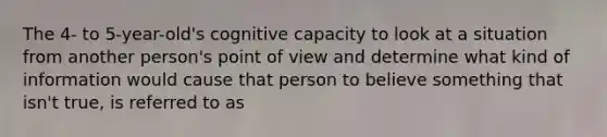 The 4- to 5-year-old's cognitive capacity to look at a situation from another person's point of view and determine what kind of information would cause that person to believe something that isn't true, is referred to as