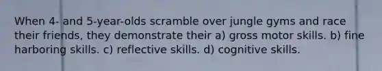 When 4- and 5-year-olds scramble over jungle gyms and race their friends, they demonstrate their a) gross motor skills. b) fine harboring skills. c) reflective skills. d) cognitive skills.