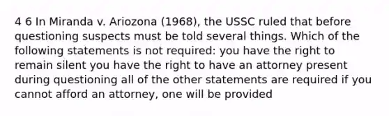 4 6 In Miranda v. Ariozona (1968), the USSC ruled that before questioning suspects must be told several things. Which of the following statements is not required: you have the right to remain silent you have the right to have an attorney present during questioning all of the other statements are required if you cannot afford an attorney, one will be provided