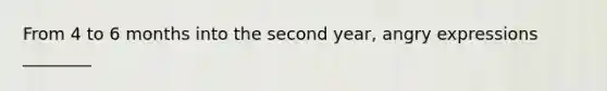 From 4 to 6 months into the second year, angry expressions ________