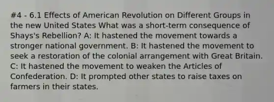 #4 - 6.1 Effects of American Revolution on Different Groups in the new United States What was a short-term consequence of Shays's Rebellion? A: It hastened the movement towards a stronger national government. B: It hastened the movement to seek a restoration of the colonial arrangement with Great Britain. C: It hastened the movement to weaken the Articles of Confederation. D: It prompted other states to raise taxes on farmers in their states.