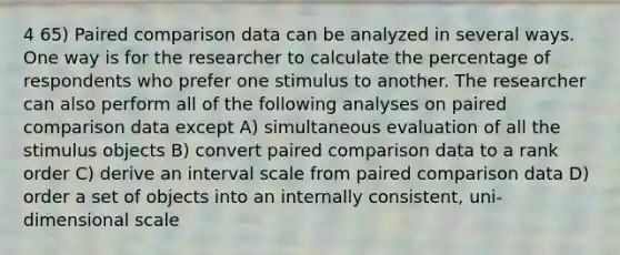 4 65) Paired comparison data can be analyzed in several ways. One way is for the researcher to calculate the percentage of respondents who prefer one stimulus to another. The researcher can also perform all of the following analyses on paired comparison data except A) simultaneous evaluation of all the stimulus objects B) convert paired comparison data to a rank order C) derive an interval scale from paired comparison data D) order a set of objects into an internally consistent, uni-dimensional scale