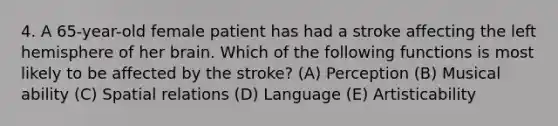 4. A 65-year-old female patient has had a stroke affecting the left hemisphere of her brain. Which of the following functions is most likely to be affected by the stroke? (A) Perception (B) Musical ability (C) Spatial relations (D) Language (E) Artisticability