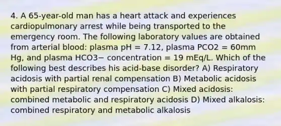 4. A 65-year-old man has a heart attack and experiences cardiopulmonary arrest while being transported to the emergency room. The following laboratory values are obtained from arterial blood: plasma pH = 7.12, plasma PCO2 = 60mm Hg, and plasma HCO3− concentration = 19 mEq/L. Which of the following best describes his acid-base disorder? A) Respiratory acidosis with partial renal compensation B) Metabolic acidosis with partial respiratory compensation C) Mixed acidosis: combined metabolic and respiratory acidosis D) Mixed alkalosis: combined respiratory and metabolic alkalosis