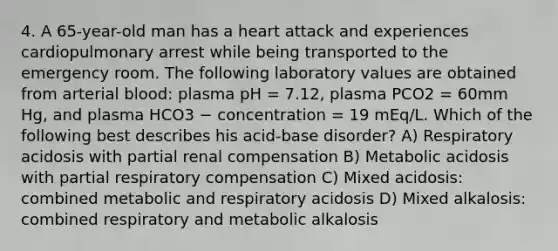 4. A 65-year-old man has a heart attack and experiences cardiopulmonary arrest while being transported to the emergency room. The following laboratory values are obtained from arterial blood: plasma pH = 7.12, plasma PCO2 = 60mm Hg, and plasma HCO3 − concentration = 19 mEq/L. Which of the following best describes his acid-base disorder? A) Respiratory acidosis with partial renal compensation B) Metabolic acidosis with partial respiratory compensation C) Mixed acidosis: combined metabolic and respiratory acidosis D) Mixed alkalosis: combined respiratory and metabolic alkalosis