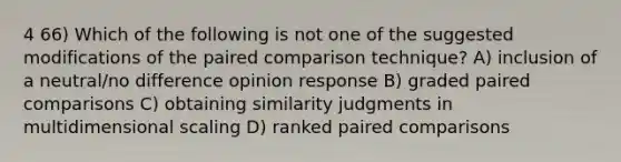 4 66) Which of the following is not one of the suggested modifications of the paired comparison technique? A) inclusion of a neutral/no difference opinion response B) graded paired comparisons C) obtaining similarity judgments in multidimensional scaling D) ranked paired comparisons