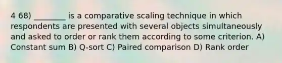 4 68) ________ is a comparative scaling technique in which respondents are presented with several objects simultaneously and asked to order or rank them according to some criterion. A) Constant sum B) Q-sort C) Paired comparison D) Rank order