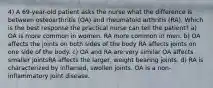 4) A 69-year-old patient asks the nurse what the difference is between osteoarthritis (OA) and rheumatoid arthritis (RA). Which is the best response the practical nurse can tell the patient? a) OA is more common in women. RA more common in men. b) OA affects the joints on both sides of the body RA affects joints on one side of the body. c) OA and RA are very similar OA affects smaller jointsRA affects the larger, weight bearing joints. d) RA is characterized by inflamed, swollen joints. OA is a non-inflammatory joint disease.