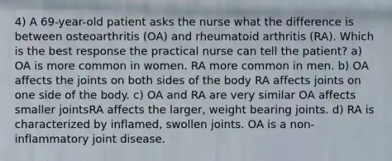 4) A 69-year-old patient asks the nurse what the difference is between osteoarthritis (OA) and rheumatoid arthritis (RA). Which is the best response the practical nurse can tell the patient? a) OA is more common in women. RA more common in men. b) OA affects the joints on both sides of the body RA affects joints on one side of the body. c) OA and RA are very similar OA affects smaller jointsRA affects the larger, weight bearing joints. d) RA is characterized by inflamed, swollen joints. OA is a non-inflammatory joint disease.