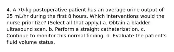 4. A 70-kg postoperative patient has an average urine output of 25 mL/hr during the first 8 hours. Which interventions would the nurse prioritize? (Select all that apply.) a. Obtain a bladder ultrasound scan. b. Perform a straight catheterization. c. Continue to monitor this normal finding. d. Evaluate the patient's fluid volume status.