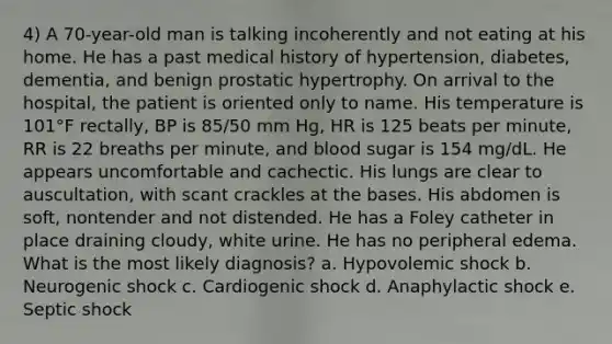 4) A 70-year-old man is talking incoherently and not eating at his home. He has a past medical history of hypertension, diabetes, dementia, and benign prostatic hypertrophy. On arrival to the hospital, the patient is oriented only to name. His temperature is 101°F rectally, BP is 85/50 mm Hg, HR is 125 beats per minute, RR is 22 breaths per minute, and blood sugar is 154 mg/dL. He appears uncomfortable and cachectic. His lungs are clear to auscultation, with scant crackles at the bases. His abdomen is soft, nontender and not distended. He has a Foley catheter in place draining cloudy, white urine. He has no peripheral edema. What is the most likely diagnosis? a. Hypovolemic shock b. Neurogenic shock c. Cardiogenic shock d. Anaphylactic shock e. Septic shock