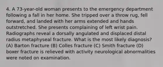 4. A 73-year-old woman presents to the emergency department following a fall in her home. She tripped over a throw rug, fell forward, and landed with her arms extended and hands outstretched. She presents complaining of left wrist pain. Radiographs reveal a dorsally angulated and displaced distal radius metaphyseal fracture. What is the most likely diagnosis? (A) Barton fracture (B) Colles fracture (C) Smith fracture (D) boxer fracture is relieved with activity neurological abnormalities were noted on examination.