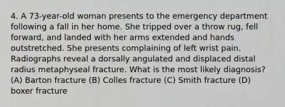 4. A 73-year-old woman presents to the emergency department following a fall in her home. She tripped over a throw rug, fell forward, and landed with her arms extended and hands outstretched. She presents complaining of left wrist pain. Radiographs reveal a dorsally angulated and displaced distal radius metaphyseal fracture. What is the most likely diagnosis? (A) Barton fracture (B) Colles fracture (C) Smith fracture (D) boxer fracture