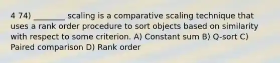 4 74) ________ scaling is a comparative scaling technique that uses a rank order procedure to sort objects based on similarity with respect to some criterion. A) Constant sum B) Q-sort C) Paired comparison D) Rank order