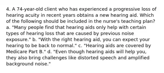 4. A 74-year-old client who has experienced a progressive loss of hearing acuity in recent years obtains a new hearing aid. Which of the following should be included in the nurse's teaching plan? a. "Many people find that hearing aids only help with certain types of hearing loss that are caused by previous noise exposure." b. "With the right hearing aid, you can expect your hearing to be back to normal." c. "Hearing aids are covered by Medicare Part B." d. "Even though hearing aids will help you, they also bring challenges like distorted speech and amplified background noise."