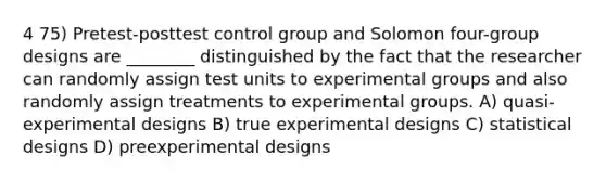 4 75) Pretest-posttest control group and Solomon four-group designs are ________ distinguished by the fact that the researcher can randomly assign test units to experimental groups and also randomly assign treatments to experimental groups. A) quasi-experimental designs B) true experimental designs C) statistical designs D) preexperimental designs