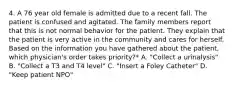 4. A 76 year old female is admitted due to a recent fall. The patient is confused and agitated. The family members report that this is not normal behavior for the patient. They explain that the patient is very active in the community and cares for herself. Based on the information you have gathered about the patient, which physician's order takes priority?* A. "Collect a urinalysis" B. "Collect a T3 and T4 level" C. "Insert a Foley Catheter" D. "Keep patient NPO"