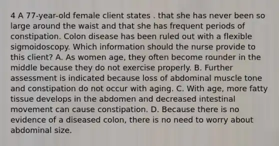 4 A 77-year-old female client states . that she has never been so large around the waist and that she has frequent periods of constipation. Colon disease has been ruled out with a flexible sigmoidoscopy. Which information should the nurse provide to this client? A. As women age, they often become rounder in the middle because they do not exercise properly. B. Further assessment is indicated because loss of abdominal muscle tone and constipation do not occur with aging. C. With age, more fatty tissue develops in the abdomen and decreased intestinal movement can cause constipation. D. Because there is no evidence of a diseased colon, there is no need to worry about abdominal size.