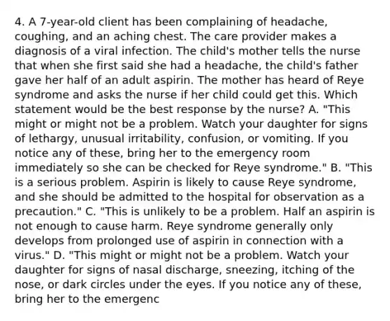 4. A 7-year-old client has been complaining of headache, coughing, and an aching chest. The care provider makes a diagnosis of a viral infection. The child's mother tells the nurse that when she first said she had a headache, the child's father gave her half of an adult aspirin. The mother has heard of Reye syndrome and asks the nurse if her child could get this. Which statement would be the best response by the nurse? A. "This might or might not be a problem. Watch your daughter for signs of lethargy, unusual irritability, confusion, or vomiting. If you notice any of these, bring her to the emergency room immediately so she can be checked for Reye syndrome." B. "This is a serious problem. Aspirin is likely to cause Reye syndrome, and she should be admitted to the hospital for observation as a precaution." C. "This is unlikely to be a problem. Half an aspirin is not enough to cause harm. Reye syndrome generally only develops from prolonged use of aspirin in connection with a virus." D. "This might or might not be a problem. Watch your daughter for signs of nasal discharge, sneezing, itching of the nose, or dark circles under the eyes. If you notice any of these, bring her to the emergenc