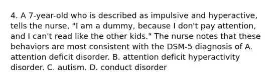 4. A 7-year-old who is described as impulsive and hyperactive, tells the nurse, "I am a dummy, because I don't pay attention, and I can't read like the other kids." The nurse notes that these behaviors are most consistent with the DSM-5 diagnosis of A. attention deficit disorder. B. attention deficit hyperactivity disorder. C. autism. D. conduct disorder